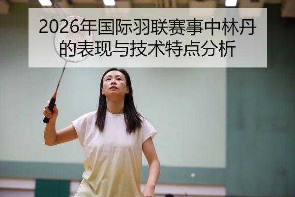 2026年国际羽联赛事中林丹的表现与技术特点分析