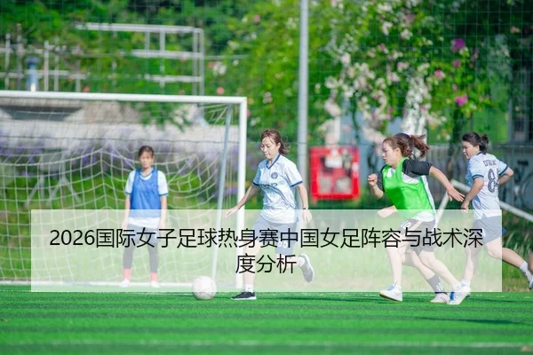 2026国际女子足球热身赛中国女足阵容与战术深度分析