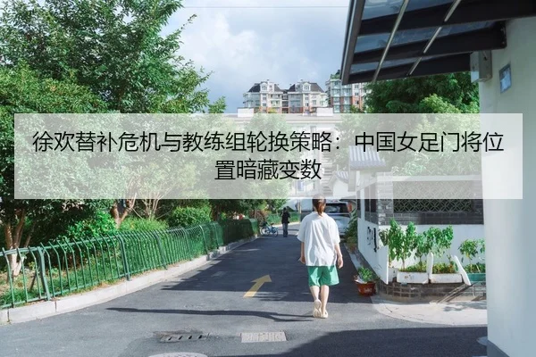 徐欢替补危机与教练组轮换策略：中国女足门将位置暗藏变数