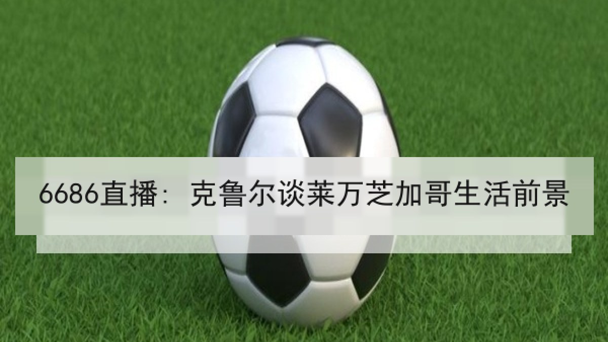 6686直播: 克鲁尔谈莱万芝加哥生活前景 6686直播: 克鲁尔谈莱万芝加哥生活前景