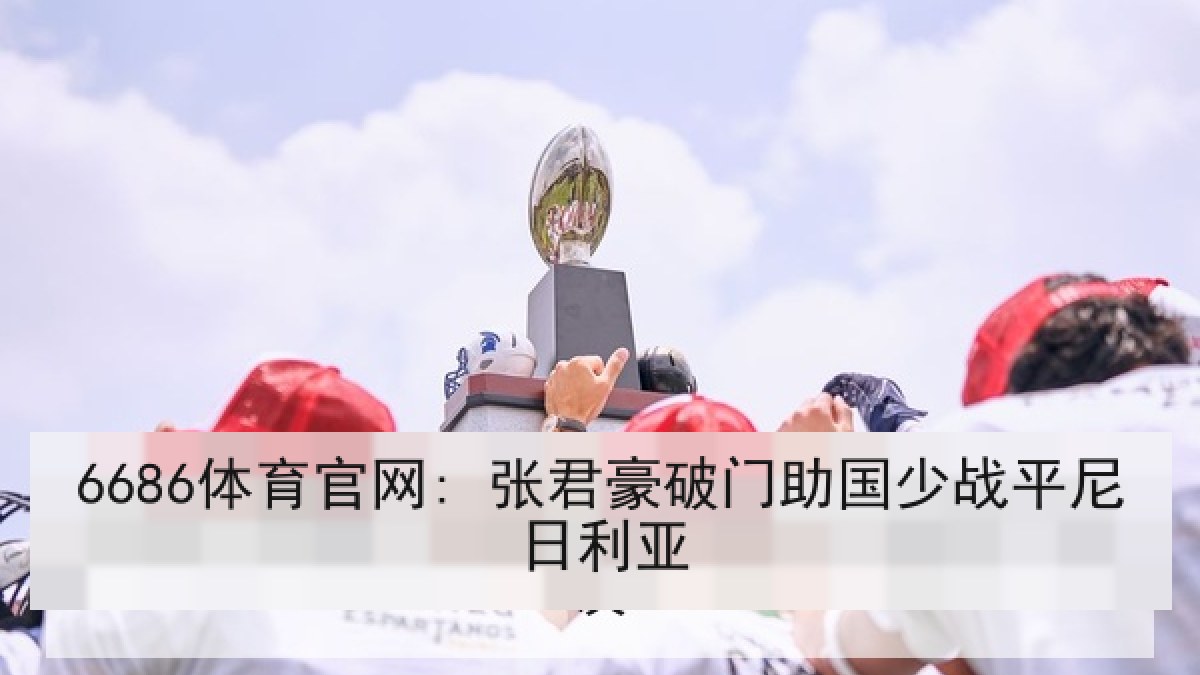 6686体育官网: 张君豪破门助国少战平尼日利亚 6686体育官网: 张君豪破门助国少战平尼日利亚
